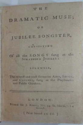 The Dramatic Muse or Jubilee Songster consisting of all the Songs sung at the Stratford Jubilee: likewise the newest and most favourite Airs, Songs and Catches, sung at the Playhouses and Public Garde The Dramatic Muse or Jubilee Songster consisting of all the Songs sung at the Stratford Jubilee: likewise the newest and most favourite Airs, Songs and Catches, sung at the Playhouses and Public Gardens